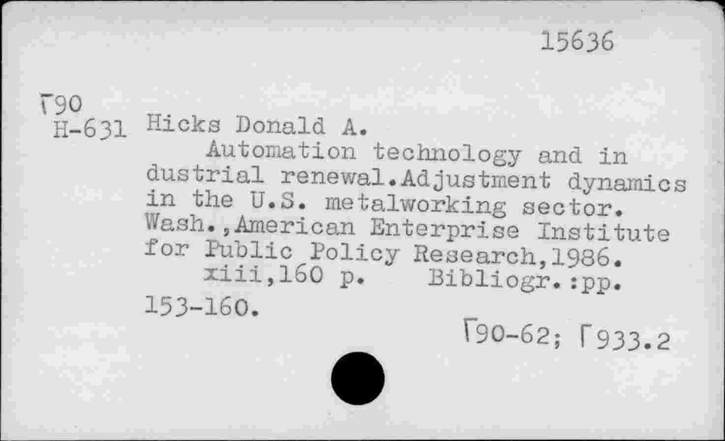 ﻿15636
"90
H-631 Hicks Donald A.
Automation technology and in dustrial renewal.Adjustment dynamics in the U.S. metalworking sector, wash.,American Enterprise Institute for Public^Policy Research,1986.
xiii,160 p. Bibliogr.:pp. 153-160.
T90-62; T933.2